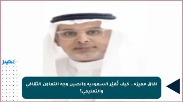 آفاق مميزة.. كيف تُغيّر السعودية والصين وجه التعاون الثقافي والتعليمي؟